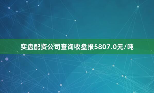 实盘配资公司查询收盘报5807.0元/吨