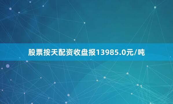 股票按天配资收盘报13985.0元/吨
