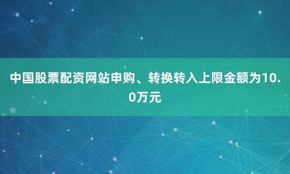 中国股票配资网站申购、转换转入上限金额为10.0万元