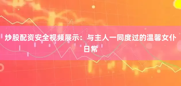 炒股配资安全视频展示：与主人一同度过的温馨女仆日常
