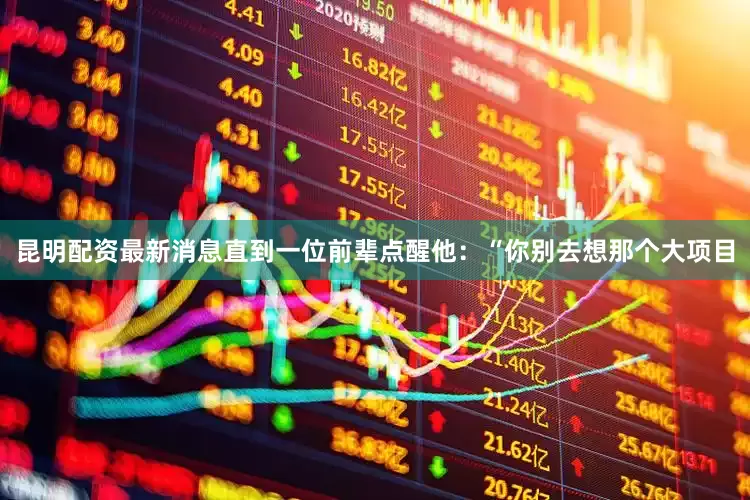 昆明配资最新消息直到一位前辈点醒他：“你别去想那个大项目