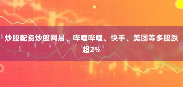 炒股配资炒股网易、哔哩哔哩、快手、美团等多股跌超2%
