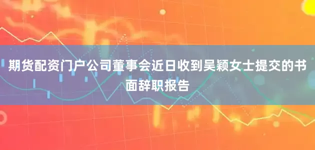 期货配资门户公司董事会近日收到吴颖女士提交的书面辞职报告
