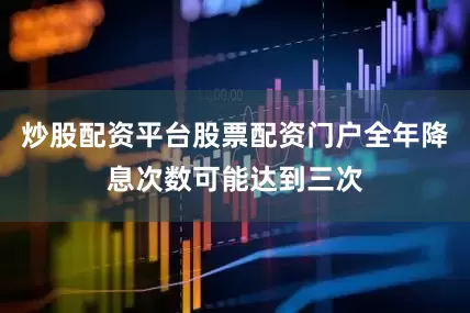 炒股配资平台股票配资门户全年降息次数可能达到三次