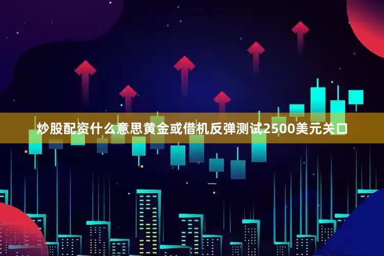 炒股配资什么意思黄金或借机反弹测试2500美元关口