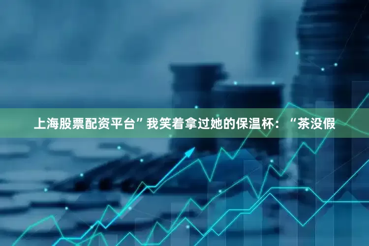 上海股票配资平台”我笑着拿过她的保温杯：“茶没假