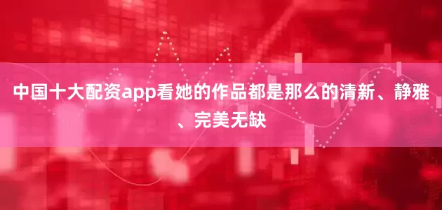 中国十大配资app看她的作品都是那么的清新、静雅、完美无缺