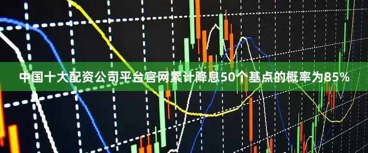 中国十大配资公司平台官网累计降息50个基点的概率为85%