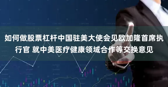 如何做股票杠杆中国驻美大使会见欧加隆首席执行官 就中美医疗健康领域合作等交换意见